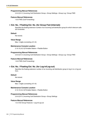 Page 3542.10 [4] Extension
354 PC Programming Manual
Programming Manual References
2.9.9 [3-5-1] Incoming Call Distribution Group—Group Settings—Group Log / Group FWD
Feature Manual References
1.6.6 FWD (Call Forwarding)
Ext. No. / Floating Ext. No. (for Group Fwd (Internal))
Specifies the floating extension number of an incoming call distribution group for which intercom calls 
are forwarded.
Default
Not stored.
Value Range
Max. 5 digits (consisting of 0–9)
Maintenance Console Location
2.10.10 [4-2-3] Portable...