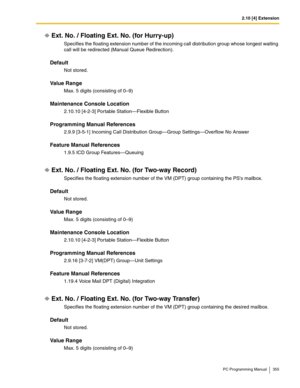 Page 3552.10 [4] Extension
PC Programming Manual 355
Ext. No. / Floating Ext. No. (for Hurry-up)
Specifies the floating extension number of the incoming call distribution group whose longest waiting 
call will be redirected (Manual Queue Redirection).
Default
Not stored.
Value Range
Max. 5 digits (consisting of 0–9)
Maintenance Console Location
2.10.10 [4-2-3] Portable Station—Flexible Button
Programming Manual References
2.9.9 [3-5-1] Incoming Call Distribution Group—Group Settings—Overflow No Answer
Feature...