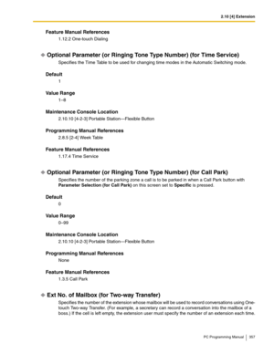 Page 3572.10 [4] Extension
PC Programming Manual 357
Feature Manual References
1.12.2 One-touch Dialing
Optional Parameter (or Ringing Tone Type Number) (for Time Service)
Specifies the Time Table to be used for changing time modes in the Automatic Switching mode.
Default
1
Value Range
1–8
Maintenance Console Location
2.10.10 [4-2-3] Portable Station—Flexible Button
Programming Manual References
2.8.5 [2-4] Week Table
Feature Manual References
1.17.4 Time Service
Optional Parameter (or Ringing Tone Type Number)...