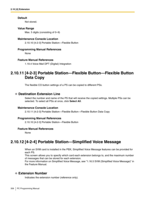 Page 3582.10 [4] Extension
358 PC Programming Manual
Default
Not stored.
Value Range
Max. 5 digits (consisting of 0–9)
Maintenance Console Location
2.10.10 [4-2-3] Portable Station—Flexible Button
Programming Manual References
None
Feature Manual References
1.19.4 Voice Mail DPT (Digital) Integration
2.10.11 [4-2-3] Portable Station—Flexible Button—Flexible Button 
Data Copy
The flexible CO button settings of a PS can be copied to different PSs.
Destination Extension Line
Select the number and name of the PS...