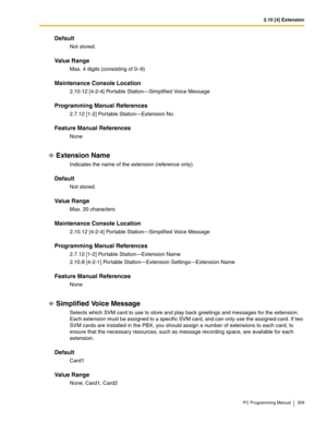 Page 3592.10 [4] Extension
PC Programming Manual 359
Default
Not stored.
Value Range
Max. 4 digits (consisting of 0–9)
Maintenance Console Location
2.10.12 [4-2-4] Portable Station—Simplified Voice Message
Programming Manual References
2.7.12 [1-2] Portable Station—Extension No.
Feature Manual References
None
Extension Name
Indicates the name of the extension (reference only).
Default
Not stored.
Value Range
Max. 20 characters
Maintenance Console Location
2.10.12 [4-2-4] Portable Station—Simplified Voice...