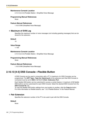 Page 3602.10 [4] Extension
360 PC Programming Manual
Maintenance Console Location
2.10.12 [4-2-4] Portable Station—Simplified Voice Message
Programming Manual References
None
Feature Manual References
1.16.5 SVM (Simplified Voice Message)
Maximum of SVM Log
Specifies the maximum number of voice messages (not including greeting messages) that can be 
stored for the extension.
Default
10
Value Range
1–100
Maintenance Console Location
2.10.12 [4-2-4] Portable Station—Simplified Voice Message
Programming Manual...