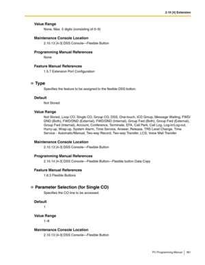 Page 3612.10 [4] Extension
PC Programming Manual 361
Value Range
None, Max. 5 digits (consisting of 0–9)
Maintenance Console Location
2.10.13 [4-3] DSS Console—Flexible Button
Programming Manual References
None
Feature Manual References
1.5.7 Extension Port Configuration
Ty p e
Specifies the feature to be assigned to the flexible DSS button.
Default
Not Stored
Value Range
Not Stored, Loop CO, Single CO, Group CO, DSS, One-touch, ICD Group, Message Waiting, FWD/
DND (Both), FWD/DND (External), FWD/DND (Internal),...