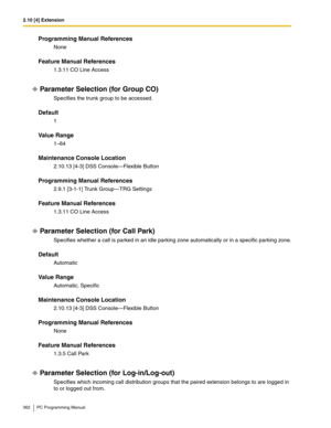 Page 3622.10 [4] Extension
362 PC Programming Manual
Programming Manual References
None
Feature Manual References
1.3.11 CO Line Access
Parameter Selection (for Group CO)
Specifies the trunk group to be accessed.
Default
1
Value Range
1–64
Maintenance Console Location
2.10.13 [4-3] DSS Console—Flexible Button
Programming Manual References
2.9.1 [3-1-1] Trunk Group—TRG Settings
Feature Manual References
1.3.11 CO Line Access
Parameter Selection (for Call Park)
Specifies whether a call is parked in an idle parking...