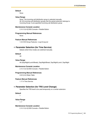 Page 3632.10 [4] Extension
PC Programming Manual 363
Default
None
Value Range
None: The incoming call distribution group is selected manually.
All: All incoming call distribution groups that the paired extension belongs to.
Incoming Group: A pre-specified incoming call distribution group
Maintenance Console Location
2.10.13 [4-3] DSS Console—Flexible Button
Programming Manual References
None
Feature Manual References
1.9.3 ICD Group Features—Log-in/Log-out
Parameter Selection (for Time Service)
Selects which...