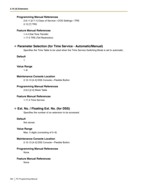 Page 3642.10 [4] Extension
364 PC Programming Manual
Programming Manual References
2.8.11 [2-7-1] Class of Service—COS Settings—TRS
2.13 [7] TRS
Feature Manual References
1.4.4 Dial Tone Transfer
1.17.5 TRS (Toll Restriction)
Parameter Selection (for Time Service - Automatic/Manual)
Specifies the Time Table to be used when the Time Service Switching Mode is set to automatic.
Default
1
Value Range
1–8
Maintenance Console Location
2.10.13 [4-3] DSS Console—Flexible Button
Programming Manual References
2.8.5 [2-4]...