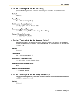 Page 3652.10 [4] Extension
PC Programming Manual 365
Ext. No. / Floating Ext. No. (for ICD Group)
Specifies the floating extension number of an incoming call distribution group to be accessed.
Default
Not stored.
Value Range
Max. 5 digits (consisting of 0–9)
Maintenance Console Location
2.10.13 [4-3] DSS Console—Flexible Button
Programming Manual References
2.9.9 [3-5-1] Incoming Call Distribution Group—Group Settings
Feature Manual References
1.9.1 ICD GROUP FEATURES
Ext. No. / Floating Ext. No. (for Message...