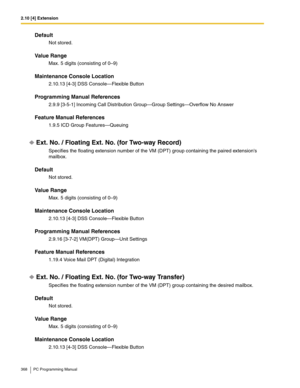 Page 3682.10 [4] Extension
368 PC Programming Manual
Default
Not stored.
Value Range
Max. 5 digits (consisting of 0–9)
Maintenance Console Location
2.10.13 [4-3] DSS Console—Flexible Button
Programming Manual References
2.9.9 [3-5-1] Incoming Call Distribution Group—Group Settings—Overflow No Answer
Feature Manual References
1.9.5 ICD Group Features—Queuing
Ext. No. / Floating Ext. No. (for Two-way Record)
Specifies the floating extension number of the VM (DPT) group containing the paired extensions 
mailbox....