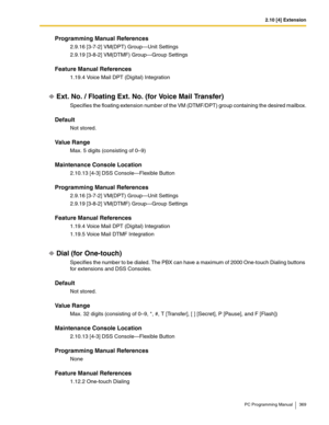 Page 3692.10 [4] Extension
PC Programming Manual 369
Programming Manual References
2.9.16 [3-7-2] VM(DPT) Group—Unit Settings
2.9.19 [3-8-2] VM(DTMF) Group—Group Settings
Feature Manual References
1.19.4 Voice Mail DPT (Digital) Integration
Ext. No. / Floating Ext. No. (for Voice Mail Transfer)
Specifies the floating extension number of the VM (DTMF/DPT) group containing the desired mailbox.
Default
Not stored.
Value Range
Max. 5 digits (consisting of 0–9)
Maintenance Console Location
2.10.13 [4-3] DSS...