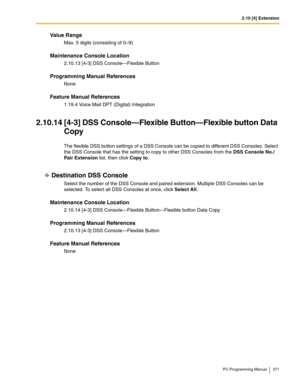 Page 3712.10 [4] Extension
PC Programming Manual 371
Value Range
Max. 5 digits (consisting of 0–9)
Maintenance Console Location
2.10.13 [4-3] DSS Console—Flexible Button
Programming Manual References
None
Feature Manual References
1.19.4 Voice Mail DPT (Digital) Integration
2.10.14 [4-3] DSS Console—Flexible Button—Flexible button Data 
Copy
The flexible DSS button settings of a DSS Console can be copied to different DSS Consoles. Select 
the DSS Console that has the setting to copy to other DSS Consoles from...