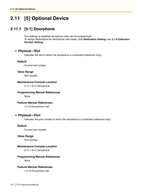 Page 3722.11 [5] Optional Device
372 PC Programming Manual
2.11 [5] Optional Device
2.11.1 [5-1] Doorphone
The settings to establish doorphone calls can be programmed.
To assign destinations for doorphone calls easily, click Destination Setting (see 2.1.6 Extension 
Number Setting).
Physical—Slot
Indicates the slot to which the doorphone is connected (reference only).
Default
Current slot number
Value Range
Slot number
Maintenance Console Location
2.11.1 [5-1] Doorphone
Programming Manual References
None
Feature...