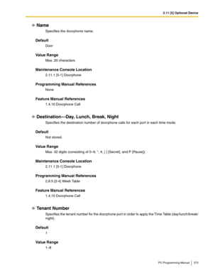 Page 3732.11 [5] Optional Device
PC Programming Manual 373
Name
Specifies the doorphone name.
Default
Door
Value Range
Max. 20 characters
Maintenance Console Location
2.11.1 [5-1] Doorphone
Programming Manual References
None
Feature Manual References
1.4.10 Doorphone Call
Destination—Day, Lunch, Break, Night
Specifies the destination number of doorphone calls for each por t in each time mode.
Default
Not stored.
Value Range
Max. 32 digits (consisting of 0–9, *, #, [ ] [Secret], and P [Pause])
Maintenance Console...