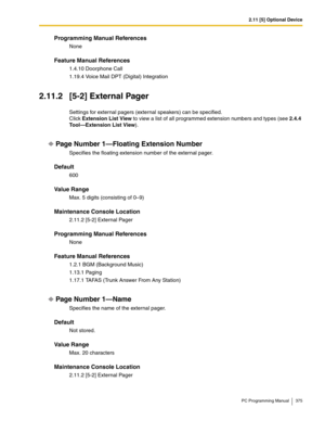 Page 3752.11 [5] Optional Device
PC Programming Manual 375
Programming Manual References
None
Feature Manual References
1.4.10 Doorphone Call
1.19.4 Voice Mail DPT (Digital) Integration
2.11.2 [5-2] External Pager
Settings for external pagers (external speakers) can be specified.
Click Extension List View to view a list of all programmed extension numbers and types (see 2.4.4 
Tool—Extension List View).
Page Number 1—Floating Extension Number
Specifies the floating extension number of the external pager....