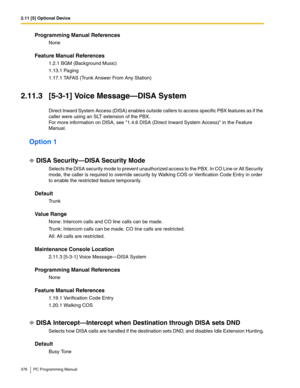 Page 3762.11 [5] Optional Device
376 PC Programming Manual
Programming Manual References
None
Feature Manual References
1.2.1 BGM (Background Music)
1.13.1 Paging
1.17.1 TAFAS (Trunk Answer From Any Station)
2.11.3 [5-3-1] Voice Message—DISA System
Direct Inward System Access (DISA) enables outside callers to access specific PBX features as if the 
caller were using an SLT extension of the PBX.
For more information on DISA, see 1.4.6 DISA (Direct Inward System Access) in the Feature 
Manual.
Option 1
DISA...