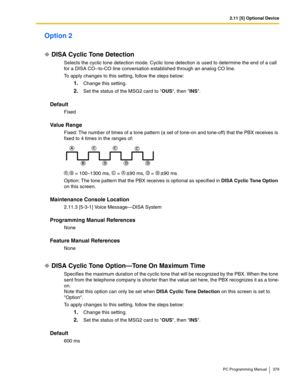 Page 3792.11 [5] Optional Device
PC Programming Manual 379
Option 2
DISA Cyclic Tone Detection
Selects the cyclic tone detection mode. Cyclic tone detection is used to determine the end of a call 
for a DISA CO--to-CO line conversation established through an analog CO line.
To apply changes to this setting, follow the steps below:
1.Change this setting.
2.Set the status of the MSG2 card to OUS, then INS.
Default
Fixed
Value Range
Fixed: The number of times of a tone pattern (a set of tone-on and tone-off) that...