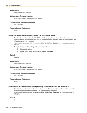 Page 3802.11 [5] Optional Device
380 PC Programming Manual
Value Range
100 + 10 × n (n=1–390) ms
Maintenance Console Location
2.11.3 [5-3-1] Voice Message—DISA System
Programming Manual References
2.7.1 [1-1] Slot
Feature Manual References
None
DISA Cyclic Tone Option—Tone Off Maximum Time
Specifies the maximum time that the PBX waits for a cyclic tone to be sent from the telephone 
company before recognising it as a tone-off. When no tone is detected within the time set here, the 
PBX recognizes it as a...