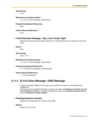 Page 3812.11 [5] Optional Device
PC Programming Manual 381
Value Range
3–16
Maintenance Console Location
2.11.3 [5-3-1] Voice Message—DISA System
Programming Manual References
None
Feature Manual References
None
Timed Reminder Message - Day, Lunch, Break, Night
Specifies the prerecorded message to play when a Timed Reminder call is answered in each time 
mode.
Default
None
Value Range
None, 1–32
Maintenance Console Location
2.11.3 [5-3-1] Voice Message—DISA System
Programming Manual References
2.11.4 [5-3-2]...