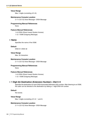 Page 3822.11 [5] Optional Device
382 PC Programming Manual
Value Range
Max. 5 digits (consisting of 0–9)
Maintenance Console Location
2.11.4 [5-3-2] Voice Message—DISA Message
Programming Manual References
None
Feature Manual References
1.4.6 DISA (Direct Inward System Access)
1.12.1 OGM (Outgoing Message)
Name
Specifies the name of the OGM.
Default
DISA 01–DISA 32
Value Range
Max. 20 characters
Maintenance Console Location
2.11.4 [5-3-2] Voice Message—DISA Message
Programming Manual References
None
Feature...