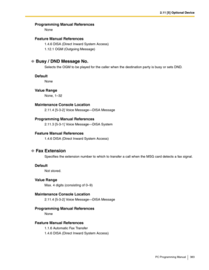 Page 3832.11 [5] Optional Device
PC Programming Manual 383
Programming Manual References
None
Feature Manual References
1.4.6 DISA (Direct Inward System Access)
1.12.1 OGM (Outgoing Message)
Busy / DND Message No.
Selects the OGM to be played for the caller when the destination party is busy or sets DND.
Default
None
Value Range
None, 1–32
Maintenance Console Location
2.11.4 [5-3-2] Voice Message—DISA Message
Programming Manual References
2.11.3 [5-3-1] Voice Message—DISA System
Feature Manual References
1.4.6...