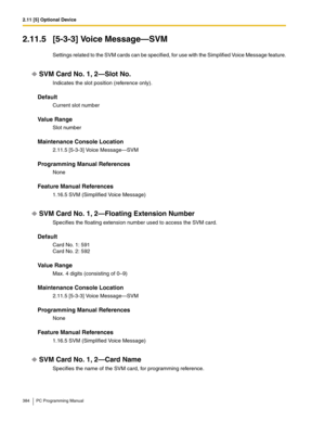 Page 3842.11 [5] Optional Device
384 PC Programming Manual
2.11.5 [5-3-3] Voice Message—SVM
Settings related to the SVM cards can be specified, for use with the Simplified Voice Message feature.
SVM Card No. 1, 2—Slot No.
Indicates the slot position (reference only).
Default
Current slot number
Value Range
Slot number
Maintenance Console Location
2.11.5 [5-3-3] Voice Message—SVM
Programming Manual References
None
Feature Manual References
1.16.5 SVM (Simplified Voice Message)
SVM Card No. 1, 2—Floating Extension...