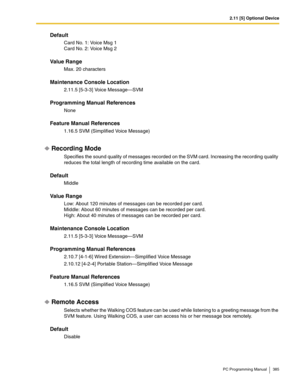 Page 3852.11 [5] Optional Device
PC Programming Manual 385
Default
Card No. 1: Voice Msg 1
Card No. 2: Voice Msg 2
Value Range
Max. 20 characters
Maintenance Console Location
2.11.5 [5-3-3] Voice Message—SVM
Programming Manual References
None
Feature Manual References
1.16.5 SVM (Simplified Voice Message)
Recording Mode
Specifies the sound quality of messages recorded on the SVM card. Increasing the recording quality 
reduces the total length of recording time available on the card.
Default
Middle
Value Range...