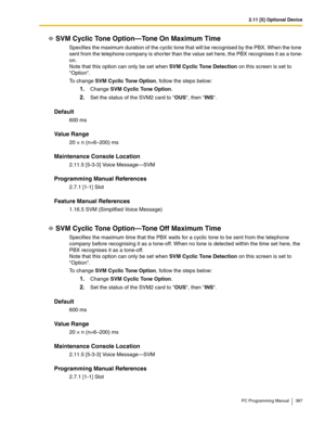 Page 3872.11 [5] Optional Device
PC Programming Manual 387
SVM Cyclic Tone Option—Tone On Maximum Time
Specifies the maximum duration of the cyclic tone that will be recognised by the PBX. When the tone 
sent from the telephone company is shorter than the value set here, the PBX recognises it as a tone-
on.
Note that this option can only be set when SVM Cyclic Tone Detection on this screen is set to 
Option.
To change SVM Cyclic Tone Option, follow the steps below:
1.Change SVM Cyclic Tone Option.
2.Set the...