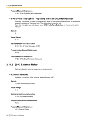 Page 3882.11 [5] Optional Device
388 PC Programming Manual
Feature Manual References
1.16.5 SVM (Simplified Voice Message)
SVM Cyclic Tone Option—Repeating Times of On/Off for Detection
Specifies the number of times the tone pattern (a set of tone-on and tone-off) must be received to 
establish reception of the cyclic tone. This determines the end of call.
Note that this option can only be set when SVM Cyclic Tone Detection on this screen is set to 
Option.
Default
3
Value Range
3–16
Maintenance Console...