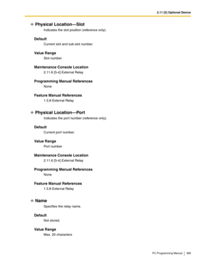 Page 3892.11 [5] Optional Device
PC Programming Manual 389
Physical Location—Slot
Indicates the slot position (reference only).
Default
Current slot and sub-slot number.
Value Range
Slot number
Maintenance Console Location
2.11.6 [5-4] External Relay
Programming Manual References
None
Feature Manual References
1.5.8 External Relay
Physical Location—Port
Indicates the por t number (reference only).
Default
Current port number.
Value Range
Port number
Maintenance Console Location
2.11.6 [5-4] External Relay...