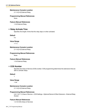 Page 3902.11 [5] Optional Device
390 PC Programming Manual
Maintenance Console Location
2.11.6 [5-4] External Relay
Programming Manual References
None
Feature Manual References
1.5.8 External Relay
Relay Activate Time
Specifies the length of time that the relay stays on when activated.
Default
5 s
Value Range
1–7 s
Maintenance Console Location
2.11.6 [5-4] External Relay
Programming Manual References
None
Feature Manual References
1.5.8 External Relay
COS Number
Specifies the Class of Service (COS) number. COS...