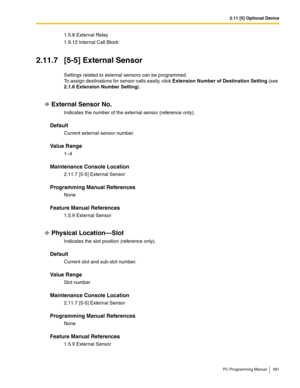 Page 3912.11 [5] Optional Device
PC Programming Manual 391
1.5.8 External Relay
1.9.12 Internal Call Block
2.11.7 [5-5] External Sensor
Settings related to external sensors can be programmed.
To assign destinations for sensor calls easily, click Extension Number of Destination Setting (see 
2.1.6 Extension Number Setting).
External Sensor No.
Indicates the number of the external sensor (reference only).
Default
Current external sensor number.
Value Range
1–4
Maintenance Console Location
2.11.7 [5-5] External...