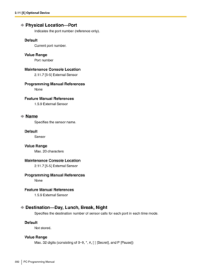 Page 3922.11 [5] Optional Device
392 PC Programming Manual
Physical Location—Port
Indicates the port number (reference only).
Default
Current port number.
Value Range
Port number
Maintenance Console Location
2.11.7 [5-5] External Sensor
Programming Manual References
None
Feature Manual References
1.5.9 External Sensor
Name
Specifies the sensor name.
Default
Sensor
Value Range
Max. 20 characters
Maintenance Console Location
2.11.7 [5-5] External Sensor
Programming Manual References
None
Feature Manual References...