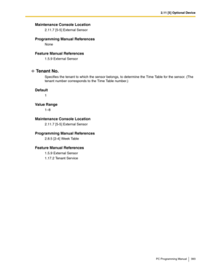 Page 3932.11 [5] Optional Device
PC Programming Manual 393
Maintenance Console Location
2.11.7 [5-5] External Sensor
Programming Manual References
None
Feature Manual References
1.5.9 External Sensor
Tenant No.
Specifies the tenant to which the sensor belongs, to determine the Time Table for the sensor. (The 
tenant number corresponds to the Time Table number.)
Default
1
Value Range
1–8
Maintenance Console Location
2.11.7 [5-5] External Sensor
Programming Manual References
2.8.5 [2-4] Week Table
Feature Manual...