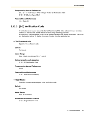 Page 3972.12 [6] Feature
PC Programming Manual 397
Programming Manual References
2.9.1 [3-1-1] Trunk Group—TRG Settings—Caller-ID Modification Table
2.12.1 [6-1] System Speed Dial
Feature Manual References
1.3.1 Caller ID
2.12.3 [6-3] Verification Code
A verification code is used to override the Toll Restriction (TRS) of the extension in use to make a 
certain CO line call, or to identify the call for accounting and billing purposes.
A maximum of 1000 verification codes can be programmed with other related...