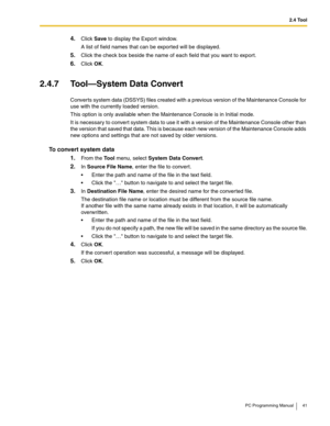 Page 412.4 Tool
PC Programming Manual 41
4.Click Save to display the Export window.
A list of field names that can be exported will be displayed.
5.Click the check box beside the name of each field that you want to export.
6.Click OK.
2.4.7 Tool—System Data Convert
Converts system data (DSSYS) files created with a previous version of the Maintenance Console for 
use with the currently loaded version.
This option is only available when the Maintenance Console is in Initial mode.
It is necessary to convert system...