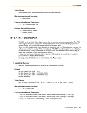 Page 4032.12 [6] Feature
PC Programming Manual 403
Value Range
Basic Memory: PBX basic system speed dialing numbers are used.
Maintenance Console Location
2.12.6 [6-6] Tenant
Programming Manual References
2.12.1 [6-1] System Speed Dial
Feature Manual References
1.16.4 Speed Dialing, System
1.17.2 Tenant Service
2.12.7 [6-7] Dialing Plan
The PBX sends all of the dialed digits at once after an extension user completes dialing. The PBX 
can recognize the end of dialing when the dialed telephone number starts with...