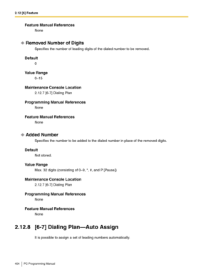 Page 4042.12 [6] Feature
404 PC Programming Manual
Feature Manual References
None
Removed Number of Digits
Specifies the number of leading digits of the dialed number to be removed.
Default
0
Value Range
0–15
Maintenance Console Location
2.12.7 [6-7] Dialing Plan
Programming Manual References
None
Feature Manual References
None
Added Number
Specifies the number to be added to the dialed number in place of the removed digits.
Default
Not stored.
Value Range
Max. 32 digits (consisting of 0–9, *, #, and P [Pause])...