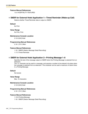 Page 4062.12 [6] Feature
406 PC Programming Manual
Feature Manual References
1.8.4 HOSPITALITY FEATURES
SMDR for External Hotel Application 1—Timed Reminder (Wake-up Call)
Selects whether Timed Reminder data is output on SMDR.
Default
No Print
Value Range
No Print, Print
Maintenance Console Location
2.12.9 [6-8] Hotel
Programming Manual References
2.16.1 [10-1] Main
Feature Manual References
1.16.1 SMDR (Station Message Detail Recording)
1.17.3 Timed Reminder
SMDR for External Hotel Application 2—Printing...