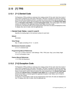 Page 4072.13 [7] TRS
PC Programming Manual 407
2.13 [7] TRS
2.13.1 [7-1] Denied Code
Toll Restriction (TRS) prohibits an extension from making certain CO line calls. Each time mode of 
every COS is assigned one of the seven TRS levels. TRS level 7 provides the maximum restriction 
(all CO line calls are prohibited) and level 1 provides the minimum (all CO line calls are allowed). TRS 
levels 2–6 are used to restrict calls according to the codes programmed in the Denied Code Tables 
here and Exception Code Tables...