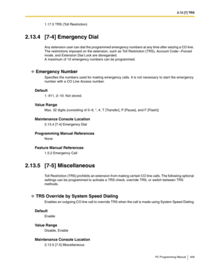 Page 4092.13 [7] TRS
PC Programming Manual 409
1.17.5 TRS (Toll Restriction)
2.13.4 [7-4] Emergency Dial
Any extension user can dial the programmed emergency numbers at any time after seizing a CO line. 
The restrictions imposed on the extension, such as Toll Restriction (TRS), Account Code—Forced 
mode, and Extension Dial Lock are disregarded.
A maximum of 10 emergency numbers can be programmed.
Emergency Number
Specifies the numbers used for making emergency calls. It is not necessary to start the emergency...