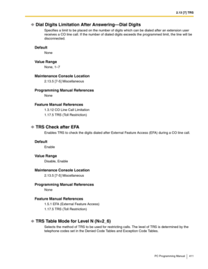 Page 4112.13 [7] TRS
PC Programming Manual 411
Dial Digits Limitation After Answering—Dial Digits
Specifies a limit to be placed on the number of digits which can be dialed after an extension user 
receives a CO line call. If the number of dialed digits exceeds the programmed limit, the line will be 
disconnected.
Default
None
Value Range
None, 1–7
Maintenance Console Location
2.13.5 [7-5] Miscellaneous
Programming Manual References
None
Feature Manual References
1.3.12 CO Line Call Limitation
1.17.5 TRS (Toll...