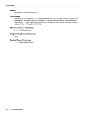 Page 4122.13 [7] TRS
412 PC Programming Manual
Default
Deny Table 2_N + Except Table N_6
Value Range
Deny Table 2_N + Except Table N_6: The Denied Code Tables for the higher levels are applied to all 
levels below it, and the Exception Code Tables for the lower levels are applied to all levels above it.
Deny Table N + Except Table N: Each level has its own separate set of denied codes and exception 
codes, which are only applied to that level.
Maintenance Console Location
2.13.5 [7-5] Miscellaneous
Programming...