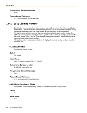 Page 4142.14 [8] ARS
414 PC Programming Manual
Programming Manual References
None
Feature Manual References
1.1.3 ARS (Automatic Route Selection)
2.14.2 [8-2] Leading Number
Specifies the area codes and/or telephone numbers as leading numbers that will be routed by the 
ARS feature. A maximum of 1000 different leading numbers can be programmed, and each leading 
number can select a Routing Plan Table number, which determines the ARS procedure.
The additional (remaining) number of digits can also be specified for...