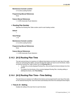 Page 4152.14 [8] ARS
PC Programming Manual 415
Maintenance Console Location
2.14.2 [8-2] Leading Number
Programming Manual References
None
Feature Manual References
1.1.3 ARS (Automatic Route Selection)
Routing Plan Number
Specifies the Routing Plan Table number used for each leading number.
Default
1
Value Range
1–16
Maintenance Console Location
2.14.2 [8-2] Leading Number
Programming Manual References
None
Feature Manual References
1.1.3 ARS (Automatic Route Selection)
2.14.3 [8-3] Routing Plan Time
The start...