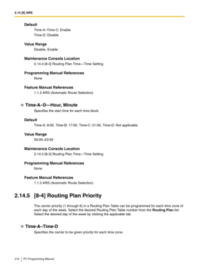 Page 4162.14 [8] ARS
416 PC Programming Manual
Default
Time-A–Time-C: Enable
Time-D: Disable
Value Range
Disable, Enable
Maintenance Console Location
2.14.4 [8-3] Routing Plan Time—Time Setting
Programming Manual References
None
Feature Manual References
1.1.3 ARS (Automatic Route Selection)
Time-A–D—Hour, Minute
Specifies the start time for each time block.
Default
Time-A: 8:00, Time-B: 17:00, Time-C: 21:00, Time-D: Not applicable.
Value Range
00:00–23:59
Maintenance Console Location
2.14.4 [8-3] Routing Plan...