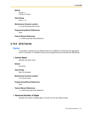 Page 4172.14 [8] ARS
PC Programming Manual 417
Default
Priority 1: 1
Priority 2–6: None
Value Range
None, 1–10
Maintenance Console Location
2.14.5 [8-4] Routing Plan Priority
Programming Manual References
None
Feature Manual References
1.1.3 ARS (Automatic Route Selection)
2.14.6 [8-5] Carrier
Carrier
It is possible to specify how user-dialed numbers are modified for connecting to the appropriate 
carrier. A maximum of 10 different carriers can be programmed to be used with the ARS feature.
Carrier Name...