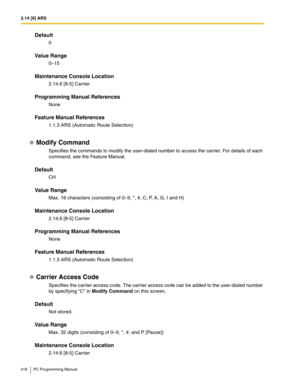 Page 4182.14 [8] ARS
418 PC Programming Manual
Default
0
Value Range
0–15
Maintenance Console Location
2.14.6 [8-5] Carrier
Programming Manual References
None
Feature Manual References
1.1.3 ARS (Automatic Route Selection)
Modify Command
Specifies the commands to modify the user-dialed number to access the carrier. For details of each 
command, see the Feature Manual.
Default
CH
Value Range
Max. 16 characters (consisting of 0–9, *, #, C, P, A, G, I and H)
Maintenance Console Location
2.14.6 [8-5] Carrier...