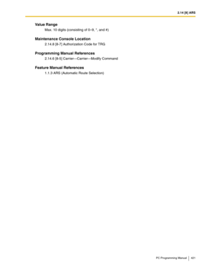 Page 4212.14 [8] ARS
PC Programming Manual 421
Value Range
Max. 10 digits (consisting of 0–9, *, and #)
Maintenance Console Location
2.14.8 [8-7] Authorization Code for TRG
Programming Manual References
2.14.6 [8-5] Carrier—Carrier—Modify Command
Feature Manual References
1.1.3 ARS (Automatic Route Selection) 