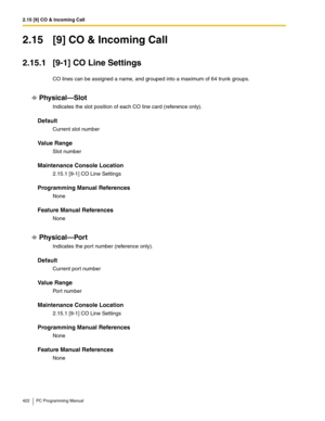 Page 4222.15 [9] CO & Incoming Call
422 PC Programming Manual
2.15 [9] CO & Incoming Call
2.15.1 [9-1] CO Line Settings
CO lines can be assigned a name, and grouped into a maximum of 64 trunk groups.
Physical—Slot
Indicates the slot position of each CO line card (reference only).
Default
Current slot number
Value Range
Slot number
Maintenance Console Location
2.15.1 [9-1] CO Line Settings
Programming Manual References
None
Feature Manual References
None
Physical—Port
Indicates the port number (reference only)....