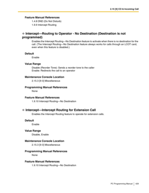 Page 4292.15 [9] CO & Incoming Call
PC Programming Manual 429
Feature Manual References
1.4.8 DND (Do Not Disturb)
1.9.9 Intercept Routing
Intercept—Routing to Operator - No Destination (Destination is not 
programmed)
Enables the Intercept Routing—No Destination feature to activate when there is no destination for the 
call. (The Intercept Routing—No Destination feature always works for calls through an LCOT card, 
even when this feature is disabled.)
Default
Enable
Value Range
Disable (Reorder Tone): Sends a...