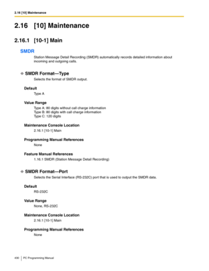 Page 4302.16 [10] Maintenance
430 PC Programming Manual
2.16 [10] Maintenance
2.16.1 [10-1] Main
SMDR
Station Message Detail Recording (SMDR) automatically records detailed information about 
incoming and outgoing calls.
SMDR Format—Type
Selects the format of SMDR output.
Default
Ty p e  A
Value Range
Type A: 80 digits without call charge information
Type B: 80 digits with call charge information
Type C: 120 digits
Maintenance Console Location
2.16.1 [10-1] Main
Programming Manual References
None
Feature Manual...